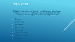 DEFINICIÓN
Es la administración de grandes cantidades de líquido por
vía endovenosa mediante un sistema de goteo, en forma
prolongada. Los líquidos a administrar pueden ser:
 - Sueros,
 - Electrolitos,
 - Nutrientes,
 - Sangre, etc.
 - Plaquetas
 - Glóbulos rojos
 - Glóbulos blancos
 - Plasma
 