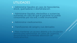 UTILIDADES
- Administrar líquidos en caso de hipovolemia,
shock, quemaduras o deshidratación.
- Administrar líquidos, electrolitos o sustancias
nutrientes en caso de que el paciente no pueda
consumirlas por vía oral, o esté inconsciente.
- Administrar medicamentos.
- Transfusiones de sangre y sus derivados
- Para mantener un acceso abierto a la circulación
venosa para administrar en casos de urgencia,
favoreciendo la inmediata absorción de
medicamentos.
 
