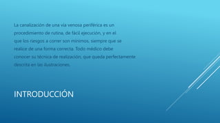 INTRODUCCIÓN
La canalización de una vía venosa periférica es un
procedimiento de rutina, de fácil ejecución, y en el
que los riesgos a correr son mínimos, siempre que se
realice de una forma correcta. Todo médico debe
conocer su técnica de realización, que queda perfectamente
descrita en las ilustraciones.
 