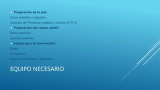 EQUIPO NECESARIO
 Preparación de la piel.
Gasas estériles o algodón.
Solución de Povidona yodada o alcohol al 70 %.
 Preparación del campo estéril.
Paños estériles.
Guantes estériles.
 Equipo para la intervención.
Batea.
Compresor.
Aguja epicraneana o palomilla.
 