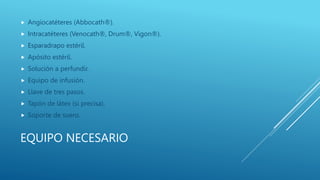 EQUIPO NECESARIO
 Angiocatéteres (Abbocath®).
 Intracatéteres (Venocath®, Drum®, Vigon®).
 Esparadrapo estéril.
 Apósito estéril.
 Solución a perfundir.
 Equipo de infusión.
 Llave de tres pasos.
 Tapón de látex (si precisa).
 Soporte de suero.
 