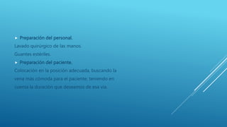  Preparación del personal.
Lavado quirúrgico de las manos.
Guantes estériles.
 Preparación del paciente.
Colocación en la posición adecuada, buscando la
vena más cómoda para el paciente, teniendo en
cuenta la duración que deseamos de esa vía.
 