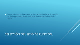 SELECCIÓN DEL SITIO DE PUNCIÓN.
 Cuanto más temporal vaya a ser la vía, mas distal debe ser la punción.
Las venas proximales deben reservarse para cateterización de vía
central.
 