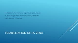 ESTABILIZACIÓN DE LA VENA.
 Traccionar ligeramente la piel suprayacente con
el dedo pulgar de la mano izquierda para evitar
deslizamientos laterales.
 