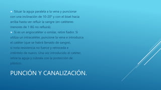 PUNCIÓN Y CANALIZACIÓN.
 Situar la aguja paralela a la vena y puncionar
con una inclinación de 10-20° y con el bisel hacia
arriba hasta ver refluir la sangre (en catéteres
menores de 1 8G no refluirá).
 Si es un angiocatéter o similar, retire fiador. Si
utiliza un intracatéter, puncione la vena e introduzca
el catéter (que se habrá llenado de sangre),
si nota resistencia no fuerce y retroceda e
inténtelo de nuevo. Una vez introducido el catéter,
retire la aguja y cúbrala con la protección de
plástico.
 