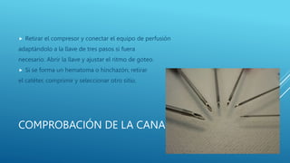 COMPROBACIÓN DE LA CANALIZACIÓN.
 Retirar el compresor y conectar el equipo de perfusión
adaptándolo a la llave de tres pasos si fuera
necesario. Abrir la llave y ajustar el ritmo de goteo.
 Si se forma un hematoma o hinchazón, retirar
el catéter, comprimir y seleccionar otro sitio.
 