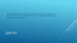 ¿QUÉ ES?
 La venodisección es una técnica d urgencias en la que se asegura un
acceso vascular, aunque depende mucho de la experiencia de quien lo
indica y de quien lo aplica.
 