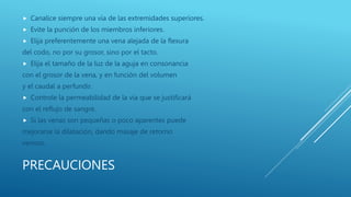 PRECAUCIONES
 Canalice siempre una vía de las extremidades superiores.
 Evite la punción de los miembros inferiores.
 Elija preferentemente una vena alejada de la flexura
del codo, no por su grosor, sino por el tacto.
 Elija el tamaño de la luz de la aguja en consonancia
con el grosor de la vena, y en función del volumen
y el caudal a perfundir.
 Controle la permeabilidad de la vía que se justificará
con el reflujo de sangre.
 Si las venas son pequeñas o poco aparentes puede
mejorarse la dilatación, dando masaje de retorno
venoso.
 