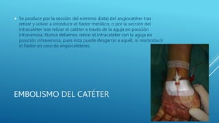 EMBOLISMO DEL CATÉTER
 Se produce por la sección del extremo dista) del angiocatéter tras
retirar y volver a introducir el fiador metálico, o por la sección del
intracatéter tras retirar el catéter a través de la aguja en posición
intravenosa. Nunca debemos retirar el intracatéter con la aguja en
posición intravenosa, pues ésta puede desgarrar a aquél, ni reintroducir
el fiador en caso de angiocatéteres.
 