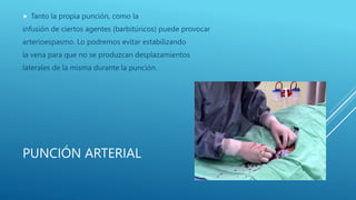 PUNCIÓN ARTERIAL
 Tanto la propia punción, como la
infusión de ciertos agentes (barbitúricos) puede provocar
arterioespasmo. Lo podremos evitar estabilizando
la vena para que no se produzcan desplazamientos
laterales de la misma durante la punción.
 