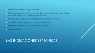 LAS INDICACIONES ESPECÍFICAS
 Pediátricos: safena o yugular externa.
 Haber agotado los recursos previos de acceso venoso, en estos casos
se utilizará vena subclavia o yugular interna.
 Choque hipovolémico, por el colapso de vasos periféricos.
 Antibióticos intravenosos o quimio ambulatoria.
 Enfermos internados con acceso vascular difícil.
 Coagulopatías.
 