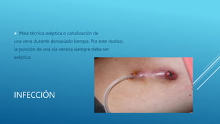 INFECCIÓN
 Mala técnica aséptica o canalización de
una vena durante demasiado tiempo. Por este motivo,
la punción de una vía venosa siempre debe ser
aséptica.
 