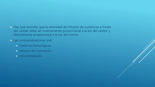  Hay que recordar que la velocidad de infusión de sustancias a través
del catéter debe ser inversamente proporcional a la luz del catéter y
directamente proporcional a la luz del mismo.
 Las contraindicaciones son:
 Trastornos hemorrágicos
 Defectos de cicatrización
 inmunodepresión
 