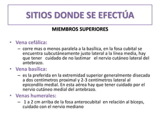 SITIOS DONDE SE EFECTÚA
MIEMBROS SUPERIORES
• Vena cefálica:
– corre mas o menos paralela a la basílica, en la fosa cubital se
encuentra subcutáneamente justo lateral a la línea media, hay
que tener cuidado de no lastimar el nervio cutáneo lateral del
antebrazo.
• Vena basílica:
– es la preferida en la extremidad superior generalmente disecada
a dos centímetros proximal y 2-3 centímetros lateral al
epicondilo medial. En esta aérea hay que tener cuidado por el
nervio cutáneo medial del antebrazo.
• Venas humerales:
– 1 a 2 cm arriba de la fosa anterocubital en relación al bíceps,
cuidado con el nervio mediano
 