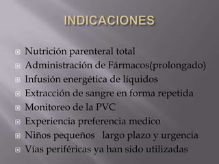 INDICACIONES Nutrición parenteral totalAdministración de Fármacos(prolongado)Infusión energética de líquidos Extracción de sangre en forma repetida Monitoreo de la PVCExperiencia preferencia medicoNiños pequeños   largo plazo y urgenciaVías periféricas ya han sido utilizadas  