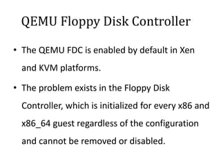 QEMU Floppy Disk Controller
• The QEMU FDC is enabled by default in Xen
and KVM platforms.
• The problem exists in the Floppy Disk
Controller, which is initialized for every x86 and
x86_64 guest regardless of the configuration
and cannot be removed or disabled.
 