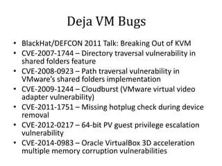 Deja VM Bugs
• BlackHat/DEFCON 2011 Talk: Breaking Out of KVM
• CVE-2007-1744 – Directory traversal vulnerability in
shared folders feature
• CVE-2008-0923 – Path traversal vulnerability in
VMware’s shared folders implementation
• CVE-2009-1244 – Cloudburst (VMware virtual video
adapter vulnerability)
• CVE-2011-1751 – Missing hotplug check during device
removal
• CVE-2012-0217 – 64-bit PV guest privilege escalation
vulnerability
• CVE-2014-0983 – Oracle VirtualBox 3D acceleration
multiple memory corruption vulnerabilities
 