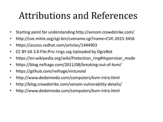 Attributions and References
• Starting point for understanding http://venom.crowdstrike.com/
• http://cve.mitre.org/cgi-bin/cvename.cgi?name=CVE-2015-3456
• https://access.redhat.com/articles/1444903
• CC BY-SA 3.0 File:Priv rings.svg Uploaded by OgreBot
• https://en.wikipedia.org/wiki/Protection_ring#Hypervisor_mode
• https://blog.nelhage.com/2011/08/breaking-out-of-kvm/
• https://github.com/nelhage/virtunoid
• http://www.dedoimedo.com/computers/kvm-intro.html
• http://blog.crowdstrike.com/venom-vulnerability-details/
• http://www.dedoimedo.com/computers/kvm-intro.html
 