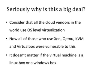 Seriously why is this a big deal?
• Consider that all the cloud vendors in the
world use OS level virtualization
• Now all of those who use Xen, Qemu, KVM
and Virtualbox were vulnerable to this
• It doesn’t matter if the virtual machine is a
linux box or a windows box
 