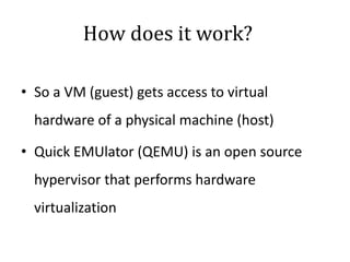 How does it work?
• So a VM (guest) gets access to virtual
hardware of a physical machine (host)
• Quick EMUlator (QEMU) is an open source
hypervisor that performs hardware
virtualization
 