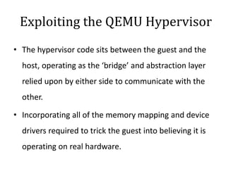 Exploiting the QEMU Hypervisor
• The hypervisor code sits between the guest and the
host, operating as the ‘bridge’ and abstraction layer
relied upon by either side to communicate with the
other.
• Incorporating all of the memory mapping and device
drivers required to trick the guest into believing it is
operating on real hardware.
 