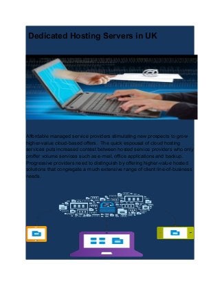 Dedicated Hosting Servers in UK
Affordable managed service providers stimulating new prospects to grow
higher-value cloud-based offers. The quick espousal of cloud hosting
services puts increased contest between hosted service providers who only
proffer volume services such as e-mail, office applications and backup.
Progressive providers need to distinguish by offering higher-value hosted
solutions that congregate a much extensive range of client line-of-business
needs.
 