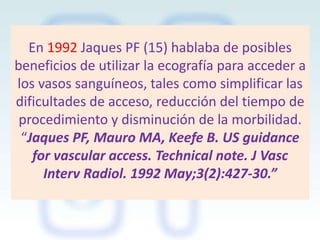 En 1992 Jaques PF (15) hablaba de posibles
beneficios de utilizar la ecografía para acceder a
los vasos sanguíneos, tales como simplificar las
dificultades de acceso, reducción del tiempo de
procedimiento y disminución de la morbilidad.
“Jaques PF, Mauro MA, Keefe B. US guidance
for vascular access. Technical note. J Vasc
Interv Radiol. 1992 May;3(2):427-30.”

 