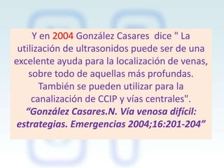 Y en 2004 González Casares dice " La
utilización de ultrasonidos puede ser de una
excelente ayuda para la localización de venas,
sobre todo de aquellas más profundas.
También se pueden utilizar para la
canalización de CCIP y vías centrales".
“González Casares.N. Vía venosa difícil:
estrategias. Emergencias 2004;16:201-204”

 