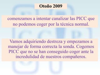 Otoño 2009

comenzamos a intentar canalizar las PICC que
no podemos coger por la técnica normal.

Vamos adquiriendo destreza y empezamos a
manejar de forma correcta la sonda. Cogemos
PICC que no se han conseguido coger ante la
incredulidad de nuestros compañeros.

 