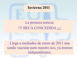 Invierno 2011

La primera noticia:
!!! BECA CONCEDIDA ¡¡¡

Llega a mediados de enero de 2011 una
sonda vascular para nuestro eco, ya éramos
independientes.

 