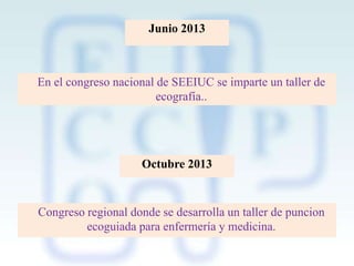 Junio 2013

En el congreso nacional de SEEIUC se imparte un taller de
ecografía..

Octubre 2013

Congreso regional donde se desarrolla un taller de puncion
ecoguiada para enfermería y medicina.

 