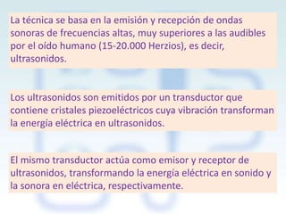 La técnica se basa en la emisión y recepción de ondas
sonoras de frecuencias altas, muy superiores a las audibles
por el oído humano (15-20.000 Herzios), es decir,
ultrasonidos.

Los ultrasonidos son emitidos por un transductor que
contiene cristales piezoeléctricos cuya vibración transforman
la energía eléctrica en ultrasonidos.
El mismo transductor actúa como emisor y receptor de
ultrasonidos, transformando la energía eléctrica en sonido y
la sonora en eléctrica, respectivamente.

 