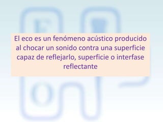 El eco es un fenómeno acústico producido
al chocar un sonido contra una superficie
capaz de reflejarlo, superficie o interfase
reflectante

 