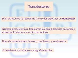 Transductores
En el ultrasonido se reemplaza la voz y los oídos por un transductor

Cristales piezoeléctricos: transforma la energía eléctrica en sonido y
viceversa. Es emisor y receptor de sonidos
Tipos de transductores: lineares, curvilíneos, y escalonados
El lineal es el más usado en ecografía vascular

 