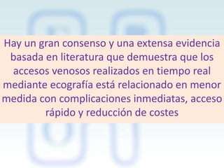Hay un gran consenso y una extensa evidencia
basada en literatura que demuestra que los
accesos venosos realizados en tiempo real
mediante ecografía está relacionado en menor
medida con complicaciones inmediatas, acceso
rápido y reducción de costes

 