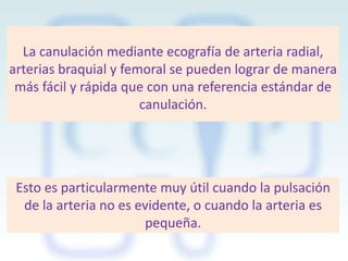 La canulación mediante ecografía de arteria radial,
arterias braquial y femoral se pueden lograr de manera
más fácil y rápida que con una referencia estándar de
canulación.

Esto es particularmente muy útil cuando la pulsación
de la arteria no es evidente, o cuando la arteria es
pequeña.

 