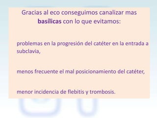 Gracias al eco conseguimos canalizar mas
basílicas con lo que evitamos:
problemas en la progresión del catéter en la entrada a
subclavia,
menos frecuente el mal posicionamiento del catéter,

menor incidencia de flebitis y trombosis.

 