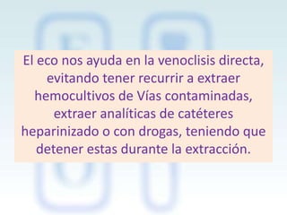 El eco nos ayuda en la venoclisis directa,
evitando tener recurrir a extraer
hemocultivos de Vías contaminadas,
extraer analíticas de catéteres
heparinizado o con drogas, teniendo que
detener estas durante la extracción.

 