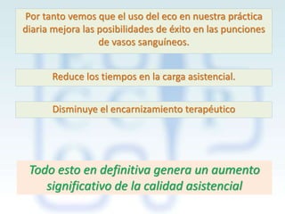 Por tanto vemos que el uso del eco en nuestra práctica
diaria mejora las posibilidades de éxito en las punciones
de vasos sanguíneos.
Reduce los tiempos en la carga asistencial.
Disminuye el encarnizamiento terapéutico

Todo esto en definitiva genera un aumento
significativo de la calidad asistencial

 