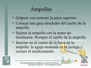 Ampollas
• Golpear suavemente la parte superior.
• Colocar una gasa alrededor del cuello de la
ampolla.
• Sujetar la ampolla con la mano no
dominante. Romper el cuello de la ampolla.
• Insertar en el centro de la boca de la
ampolla la aguja montada en la jeringa y
extraer el medicamento.
 