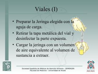Viales (I)
• Preparar la Jeringa elegida con la
aguja de carga.
• Retirar la tapa metálica del vial y
desinfectar la parte expuesta.
• Cargar la jeringa con un volumen
de aire equivalente al volumen de
sustancia a extraer.
 