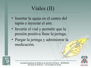 Viales (II)
• Insertar la aguja en el centro del
tapón e inyectar el aire.
• Invertir el vial y permitir que la
presión positiva llene la jeringa.
• Purgar la jeringa y administrar la
medicación.
 
