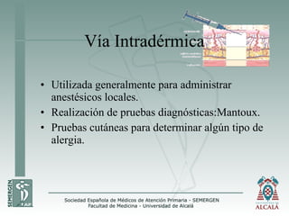 • Utilizada generalmente para administrar
anestésicos locales.
• Realización de pruebas diagnósticas:Mantoux.
• Pruebas cutáneas para determinar algún tipo de
alergia.
Vía Intradérmica
 