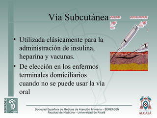 Vía Subcutánea
• Utilizada clásicamente para la
administración de insulina,
heparina y vacunas.
• De elección en los enfermos
terminales domiciliarios
cuando no se puede usar la vía
oral
 