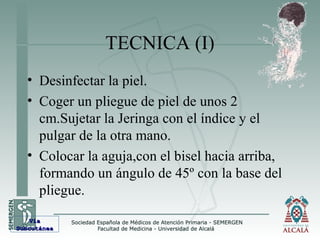 TECNICA (I)
• Desinfectar la piel.
• Coger un pliegue de piel de unos 2
cm.Sujetar la Jeringa con el índice y el
pulgar de la otra mano.
• Colocar la aguja,con el bisel hacia arriba,
formando un ángulo de 45º con la base del
pliegue.
VíaVía
SubcutáneaSubcutánea
 