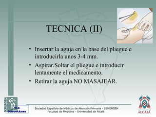 TECNICA (II)
• Insertar la aguja en la base del pliegue e
introducirla unos 3-4 mm.
• Aspirar.Soltar el pliegue e introducir
lentamente el medicamento.
• Retirar la aguja.NO MASAJEAR.
VíaVía
SubcutáneaSubcutánea
 