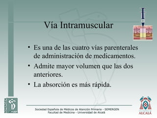 Vía Intramuscular
• Es una de las cuatro vías parenterales
de administración de medicamentos.
• Admite mayor volumen que las dos
anteriores.
• La absorción es más rápida.
 