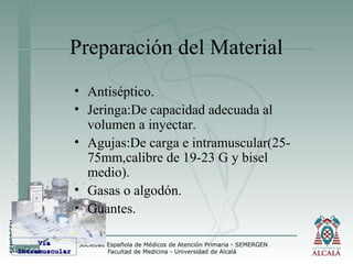 Preparación del Material
• Antiséptico.
• Jeringa:De capacidad adecuada al
volumen a inyectar.
• Agujas:De carga e intramuscular(25-
75mm,calibre de 19-23 G y bisel
medio).
• Gasas o algodón.
• Guantes.
VíaVía
IntramuscularIntramuscular
 