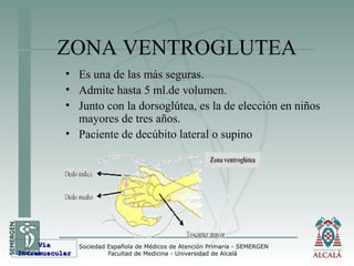 ZONA VENTROGLUTEA
• Es una de las más seguras.
• Admite hasta 5 ml.de volumen.
• Junto con la dorsoglútea, es la de elección en niños
mayores de tres años.
• Paciente de decúbito lateral o supino
VíaVía
IntramuscularIntramuscular
 