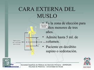 CARA EXTERNA DEL
MUSLO
• Es la zona de elección para
niños menores de tres
años.
• Admite hasta 5 ml. de
volumen.
• Paciente en decúbito
supino o sedestación.
VíaVía
IntramuscularIntramuscular
 